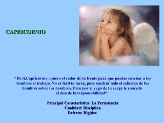 CAPRICORNIO “ De ti,Capricornio, quiero el sudor de tu frente para que puedas enseñar a los hombres el trabajo. No es fácil tu tarea, pues sentirás todo el esfuerzo de los hombres sobre tus hombros. Pero por el yugo de tu carga te concedo  el don de la responsabilidad“.  Principal Característica: La Persistencia Cualidad: Disciplina Defecto: Rigidez   