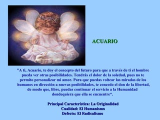 ACUARIO "A ti, Acuario, te doy el concepto del futuro para que a través de ti el hombre pueda ver otras posibilidades. Tendrás el dolor de la soledad, pues no te permito personalizar mi amor. Para que puedas voltear las miradas de los humanos en dirección a nuevas posibilidades, te concedo el don de la libertad, de modo que, libre, puedas continuar el servicio a la Humanidad  dondequiera que ella se encuentre“.  Principal Característica: La Originalidad Cualidad: El Humanismo Defecto: El Radicalismo   