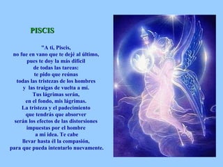 PISCIS "A ti, Piscis,  no fue en vano que te dejé al último,  pues te doy la más difícil  de todas las tareas:  te pido que reúnas  todas las tristezas de los hombres  y  las traigas de vuelta a mí.  Tus lágrimas serán,  en el fondo, mis lágrimas.  La tristeza y el padecimiento  que tendrás que absorver  serán los efectos de las distorsiones  impuestas por el hombre  a mi idea. Te cabe  llevar hasta él la compasión,  para que pueda intentarlo nuevamente.   