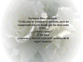 Entonces Dios concluyó:  "Cada uno de vosotros es perfecto, pero no comprenderéis esto hasta que los doce seáis UNO.  ¡¡Ahora vayan!"  Y las doce criaturas se fueron a ejecutar su tarea de la mejor manera.   