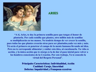 ARIES “ A ti,   Aries, te doy la primera semilla para que tengas el honor de plantarla.   Por cada semilla que plantes, otro millón más de semillas se multiplicarán en tus manos. No tendrás tiempo de ver crecer la semilla, pues todas las que plantes crearán otras para ser plantadas,cada vez más y más.   Tú serás el primero en penetrar el campo de la mente humana llevando mi idea.   Pero no te corresponde alimentar y cuidar esta idea, ni cuestionarla. Tu vida es acción, y la única acción que te otorgo es la de dar el paso inicial para volver a los hombres conscientes de la Creación. Por este trabajo, Yo te concedo la virtud del Respeto Personal “.   Principales Características: Individualidad, Acción Cualidad: Coraje, Sinceridad Defectos: Impulsividad y Franqueza excesivas   