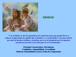 GÉMINIS "A ti, Géminis, te doy las preguntas sin respuestas para que puedas llevar a todos la comprensión de aquello que el hombre ve a su alrededor. Tú nunca sabrás por qué los hombres hablan o escuchan, pero en tu búsqueda por la respuesta encontrarás mi don reservado para ti: el Conocimento“.  Principal Característica: Movimiento Cualidades: Adaptabilidad, Versatilidad Defectos: Racionalidad excesiva, Falta de Compromiso 