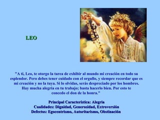 LEO "A ti, Leo, te otorgo la tarea de exhibir al mundo mi creación en todo su esplendor. Pero debes tener cuidado con el orgullo, y siempre recordar que es mi creación y no la tuya. Si lo olvidas, serás despreciado por los hombres. Hay mucha alegria en tu trabajo; basta hacerlo bien. Por esto te concedo el don de la honra."  Principal Característica: Alegria Cualidades: Dignidad, Generosidad, Extroversión Defectos: Egocentrismo, Autoritarismo, Obstinación   