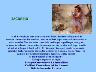 ESCORPIO "A ti, Escorpio, te daré una tarea muy difícil. Tendrás la habilidad de conocer la mente de los hombres, pero no te daré el permiso de hablar sobre lo que aprendas. Muchas veces te sentirás herido por aquello que veas, y en tu dolor te volverás contra mí olvidando que no soy yo, sino será la perversión de mi idea, lo que te hará sufrir. Verás tanto y tanto del hombre en cuanto animal, y lucharás mucho contra los instintos en ti mismo, que perderás  tu camino. Pero cuando finalmente regreses, tendré para ti  el don Supremo de la finalidad."   Escorpio regresó a su lugar. Principal Característica: La Profundidad Cualidad: Conocimiento del Ser Humano Defecto: Intensidad Excesiva   
