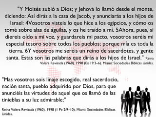 "Y Moisés subió a Dios; y Jehová lo llamó desde el monte,
 diciendo: Así dirás a la casa de Jacob, y anunciarás a los hijos de
    Israel: 4Vosotros visteis lo que hice a los egipcios, y cómo os
 tomé sobre alas de águilas, y os he traído a mí. 5Ahora, pues, si
 diereis oído a mi voz, y guardareis mi pacto, vosotros seréis mi
  especial tesoro sobre todos los pueblos; porque mía es toda la
   tierra. 6Y vosotros me seréis un reino de sacerdotes, y gente
  santa. Estas son las palabras que dirás a los hijos de Israel." Reina
                                                                                       ́
                         Valera Revisada (1960). 1998 (Ex 19:3–6). Miami: Sociedades Bıblicas Unidas.



"Mas vosotros sois linaje escogido, real sacerdocio,
nación santa, pueblo adquirido por Dios, para que
anunciéis las virtudes de aquel que os llamó de las
tinieblas a su luz admirable;"
                                                                      ́
Reina Valera Revisada (1960). 1998 (1 Pe 2:9–10). Miami: Sociedades Bıblicas
Unidas.
 