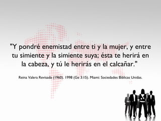 "Y pondré enemistad entre ti y la mujer, y entre
 tu simiente y la simiente suya; ésta te herirá en
     la cabeza, y tú le herirás en el calcañar."
                                                                     ́
   Reina Valera Revisada (1960). 1998 (Ge 3:15). Miami: Sociedades Bıblicas Unidas.
 