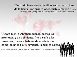 "En tu simiente serán benditas todas las naciones
                 de la tierra, por cuanto obedeciste a mi voz. " Reina
                                                                                      ́
                         Valera Revisada (1960). 1998 (Ge 22:18). Miami: Sociedades Bıblicas Unidas.




"Ahora bien, a Abraham fueron hechas las
promesas, y a su simiente. No dice: Y a las
simientes, como si hablase de muchos, sino
como de uno: Y a tu simiente, la cual es Cristo."
                                                                  ́
Reina Valera Revisada (1960). 1998 (Ga 3:16). Miami: Sociedades Bıblicas Unidas.
 