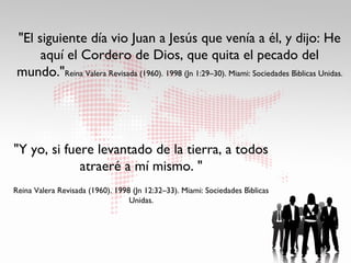 "El siguiente día vio Juan a Jesús que venía a él, y dijo: He
      aquí el Cordero de Dios, que quita el pecado del
 mundo."Reina Valera Revisada (1960). 1998 (Jn 1:29–30). Miami: Sociedades Bıblicas Unidas.
                                                                             ́




"Y yo, si fuere levantado de la tierra, a todos
             atraeré a mí mismo. "
                                                                      ́
Reina Valera Revisada (1960). 1998 (Jn 12:32–33). Miami: Sociedades Bıblicas
                                  Unidas.
 