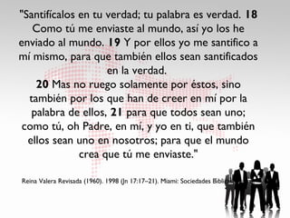 "Santifícalos en tu verdad; tu palabra es verdad. 18
   Como tú me enviaste al mundo, así yo los he
enviado al mundo. 19 Y por ellos yo me santifico a
mí mismo, para que también ellos sean santificados
                    en la verdad.
    20 Mas no ruego solamente por éstos, sino
  también por los que han de creer en mí por la
   palabra de ellos, 21 para que todos sean uno;
 como tú, oh Padre, en mí, y yo en ti, que también
  ellos sean uno en nosotros; para que el mundo
              crea que tú me enviaste."

                                                                      ́
Reina Valera Revisada (1960). 1998 (Jn 17:17–21). Miami: Sociedades Bıblicas Unidas.
 