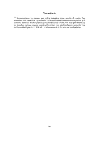 Nota editorial
(1)
Sturmabteilung, en alemán, que podría traducirse como sección de asalto. Sus
miembros eran conocidos - por el color de las vestimentas - como camisas pardas, y al
contrario de lo que muchos piensan (tal como lo aclara Ernst Röhm en el presente texto)
no formaban parte de ninguna organización militar, eran más bien la representación viva
del brazo ideológico del N.S.D.A.P., el alma mater de la doctrina nacionalsocialista.
- 8 -
 