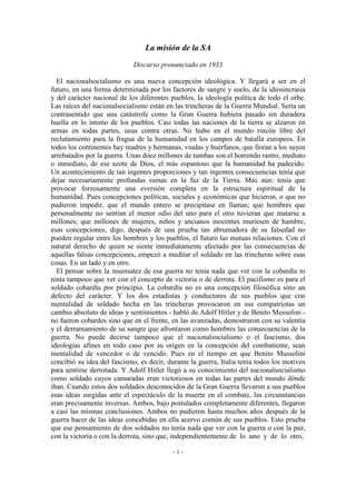 La misión de la SA
Discurso pronunciado en 1933
El nacionalsocialismo es una nueva concepción ideológica. Y llegará a ser en el
futuro, en una forma determinada por los factores de sangre y suelo, de la idiosincrasia
y del carácter nacional de los diferentes pueblos, la ideología política de todo el orbe.
Las raíces del nacionalsocialismo están en las trincheras de la Guerra Mundial. Sería un
contrasentido que una catástrofe como la Gran Guerra hubiera pasado sin duradera
huella en lo íntimo de los pueblos. Casi todas las naciones de la tierra se alzaron en
armas en todas partes, unas contra otras. No hubo en el mundo rincón libre del
reclutamiento para la fragua de la humanidad en los campos de batalla europeos. En
todos los continentes hay madres y hermanas, viudas y huérfanos, que lloran a los suyos
arrebatados por la guerra. Unas doce millones de tumbas son el horrendo rastro, mediato
o inmediato, de ese azote de Dios, el más espantoso que la humanidad ha padecido.
Un acontecimiento de tan ingentes proporciones y tan ingentes consecuencias tenía que
dejar necesariamente profundas ruinas en la faz de la Tierra. Más aún: tenía que
provocar forzosamente una eversión completa en la estructura espiritual de la
humanidad. Pues concepciones políticas, sociales y económicas que hicieron, o que no
pudieron impedir, que el mundo entero se precipitase en llamas; que hombres que
personalmente no sentían el menor odio del uno para el otro tuvieran que matarse a
millones; que millones de mujeres, niños y ancianos inocentes muriesen de hambre,
esas concepciones, digo, después de una prueba tan abrumadora de su falsedad no
pueden regular entre los hombres y los pueblos, el futuro las mutuas relaciones. Con el
natural derecho de quien se siente inmediatamente afectado por las consecuencias de
aquellas falsas concepciones, empezó a meditar el soldado en las trincheras sobre esas
cosas. En un lado y en otro.
El pensar sobre la insensatez de esa guerra no tenía nada que ver con la cobardía ni
tenía tampoco que ver con el concepto de victoria o de derrota. El pacifismo es para el
soldado cobardía por principio. La cobardía no es una concepción filosófica sino un
defecto del carácter. Y los dos estadistas y conductores de sus pueblos que con
mentalidad de soldado hecha en las trincheras provocaron en sus compatriotas un
cambio absoluto de ideas y sentimientos - habló de Adolf Hitler y de Benito Mussolini -
no fueron cobardes sino que en el frente, en las avanzadas, demostraron con su valentía
y el derramamiento de su sangre que afrontaron como hombres las consecuencias de la
guerra. No puede decirse tampoco que el nacionalsocialismo o el fascismo, dos
ideologías afines en todo caso por su origen en la concepción del combatiente, sean
mentalidad de vencedor o de vencido. Pues en el tiempo en que Benito Mussolini
concibió su idea del fascismo, es decir, durante la guerra, Italia tenía todos los motivos
para sentirse derrotada. Y Adolf Hitler llegó a su conocimiento del nacionalsocialismo
como soldado cuyos camaradas eran victoriosos en todas las partes del mundo dónde
iban. Cuando estos dos soldados desconocidos de la Gran Guerra llevaron a sus pueblos
esas ideas surgidas ante el espectáculo de la muerte en el combate, las circunstancias
eran precisamente inversas. Ambos, bajo postulados completamente diferentes, llegaron
a casi las mismas conclusiones. Ambos no pudieron hasta muchos años después de la
guerra hacer de las ideas concebidas en ella acervo común de sus pueblos. Esto prueba
que ese pensamiento de dos soldados no tenía nada que ver con la guerra o con la paz,
con la victoria o con la derrota, sino que, independientemente de lo uno y de lo otro,
- 1 -
 