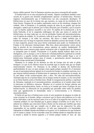 tienen validez general. Esto lo llamamos nosotros una nueva concepción del mundo.
El bolchevismo no es una concepción del mundo. Algunos consideran también como
secuela de la guerra una doctrina completamente opuesta: el bolchevismo. Nosotros
negamos terminantemente que el bolchevismo sea una concepción ideológica. El
bolchevismo no nace de la misma raíz que nosotros, no surge de las trincheras de la
Gran Guerra. Ninguno de sus padres espirituales estuvo en las trincheras, ninguno fue
soldado. Sólo el desánimo y la quebrada energía de alma de un pueblo que devino
amargado y apático por la derrota, por la falsa dirección, por el hambre y por la miseria
y por la muerte, pudieron sucumbir a ese error. El espíritu de la destrucción y de la
lucha fratricida, el de la sangrienta embriaguez del odio que marca el camino del
bolchevismo, no tiene nada que ver con las profundas fuentes del nacionalsocialismo,
con el espíritu de soldado. Es, al contrario, cuño de lo que fue y será ajeno al soldado de
todos los tiempos y de todas las naciones. Me atrevo a dudar también que el
bolchevismo sea a la larga la expresión mental de dilatados sectores del mundo. El odio,
la mera negación, poseen muy poca fuerza sustentante para poder ser fundamento de
Estados ni de relaciones internacionales. Más bien, ahora precisamente vemos cómo,
bajo la presión de las circunstancias, parece operarse un cambio fundamental. El
bolchevismo como creencia pudo esperar sostenerse sólo si lograba hacer de Alemania
su trampolín para el mundo. Únicamente si el pueblo alemán hubiera dado con su
inteligencia, con su energía y con su fuerza de voluntad perfilación espiritual en sentido
constructivo a aquella extraña manifestación mental, habría podido llegar a ser el
bolchevismo fulminante peligro para el mundo, y permítaseme decirlo claramente,
infalible tósigo mortal para la humanidad.
Alemania es el campo de los destinos no sólo de Europa sino de todo el globo
terráqueo. Lo que en los últimos meses ha ocurrido aquí es mucho más que un simple
trastrocamiento interior. En Alemania se ha sellado el destino del bolchevismo
quebrantándole de una vez para siempre como agudo peligro mundial. En el momento
en que el nacionalsocialismo aplastó en el corazón de Europa el complejo marxista, tuvo
que enterrar definitivamente el bolchevismo la esperanza de revolucionar al mundo, de
la cual había vivido exclusivamente años y años. Por obra del nacionalsocialismo,
Alemania dejó de ser el primer blanco de un ataque mortal al mundo y se ha convertido
en un firme bastión contra el bolchevismo. Desde la reorganización política y espiritual
de Alemania, inspirada en el nacionalsocialismo, encuéntrase en el mundo entero todo
el marxismo en definitivo retroceso. Mientras en el corazón de Europa subsista una
Alemania nacionalsocialista, fuerte, no tiene ya el mundo que temer el peligro de una
bolchevización. La liberación de esa pesadilla que gravitaba sobre todos los pueblos
tiene que agradecérsela la humanidad, única y exclusivamente, a la Alemania
nacionalsocialista.
El hecho de que hoy el bolchevismo revele el serio propósito de plegarse al orden de
cosas existente en el mundo, obliga a reconocer que la fuerza más poderosa en la vida
de los individuos y de las naciones entre sí no es el odio ni la negación sino el amor y la
voluntad solidaria. Es una falsedad que la guerra eduque al hombre en el odio. No se
odiaron los soldados que estuvieron frente a frente con las armas por terribles que éstas
fuesen. No hicieron más que cumplir con el deber que les impusieron los jefes
responsables de sus pueblos respectivos. El odio que emponzoñó a la humanidad,
imputando al soldado alemán atrocidades en la guerra, no lo sembraron los que lucharon
con él cuerpo a cuerpo. En las avanzadas zonas de combate donde no imperaba más que
la muerte y donde la misma angustia y el mismo peligro tendía el lazo de una
- 2 -
 