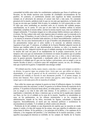 comunidad invisible entre todos los combatientes cualquiera que fuese el uniforme que
llevaran, no fue donde nacieron esas leyendas de crueldades envenenadoras de los
pueblos. Al contrario, el combatiente alemán está orgulloso de haber encontrado
siempre en el adversario de entonces el censor más leal y más justo. En constante
presencia de la muerte, palidecía todo lo que no era más que apariencia, se hundía todo
lo que no era más que vanidad. Sólo lo puro, lo verdadero, lo viril conservaba su valor.
El odio que otros sembraban no encontró asilo en el corazón del soldado porque,
sencillamente, no le sentía. Él veía que al otro lado los hombres sufrían la misma
calamidad, cumplían el mismo deber, morían la misma muerte suya, eran en realidad su
imagen solamente. Y la propia imagen no se odia porque habría entonces que odiarse a
sí mismo. No hay cedazo más sutil, más riguroso para el carácter, que la avanzada en la
línea de fuego. El hambre y la sed, la lluvia y el frío, la angustia y el peligro, las heridas
y la muerte le arrancan al hombre toda máscara y le dicen inexorablemente: confiesa lo
que vales. En esa zona inmisericorde en la que el hombre está abandonado sin defensa,
los pensamientos toman por sí solos rumbo a lo esencial, no admiten extravíos,
inquieren el por qué. Y entonces, el soldado de la Guerra Mundial adquirió noción de
fuerzas que estaban sobre él, que determinaban su destino, su vida y su muerte, sin
tomar parte en ello. Adquirió noción de que el soldado enemigo de la trinchera opuesta,
la muerte del cual era para él un mandamiento de la propia conservación, no era
tampoco otra cosa que un instrumento involuntario en manos de poderes que no podían
abarcarse. Adquirió noción de que podría matar una vez, y otra, y otra al adversario,
pero la guerra persistía. Inquiriendo y meditando sobre el sentido de la guerra vio
claramente el soldado que él, que con sus luchas y privaciones, con su sangre y con su
muerte llevaba el único y exclusivo peso del sangriento suceso, no era, sin embargo,
más que el peón de la guerra. Comprendió una amarga verdad:
“El soldado marcha y lucha, mata y muere, como fue y como será siempre su misión y
su destino. La guerra sigue sus propias leyes. Leyes que son, que deben ser duras y
despiadadas, si es que la guerra no ha de convertirse en estado permanente. Deber
elemental del soldado es hacerla lo más duramente posible. Y, al mismo tiempo, la
forma más humana. Pues cuanto antes termine una guerra, antes llegará la paz. La
sangre que se derrame para ello no mancha al soldado.”
Pues sobre las causas que originan la guerra no tiene él influencia alguna. La violenta
controversia entre dos naciones, es decir, la guerra es la última forma de expresión de la
política. Y la política la hicieron hasta ahora, en todas partes, otros, no los soldados que
con su sangre y su vida le dan sello más intenso. A los políticos y a los sostenes
espirituales o materiales de ideas o intereses que se servían de la espada para imponer
sus fines, no los vio el soldado en la zona de la muerte. Aquéllos se encontraban en
casa, en los parlamentos, en los sillones ministeriales o en los consejos de
administración, tirando de los hilos, moviendo las figuras, calculando y haciendo
negocios. Inexorablemente, el morir por sus intereses políticos o económicos lo
encomendaron al soldado. Y el soldado se rebeló contra este absurdo.
Profesión de fe del soldado es una disposición de espíritu que no necesita en modo
alguno ir unida a la idea del manejo de las armas, sino que significa la adhesión a una
causa hasta lo último. Si los políticos, y los príncipes de la Bolsa, y los capitanes de la
industria, y los magnates del petróleo, y los almirantes de la marina mercante, y todos
aquellos cuya pugna de intereses se ventilaba en los campos de batalla de la Guerra
- 3 -
 