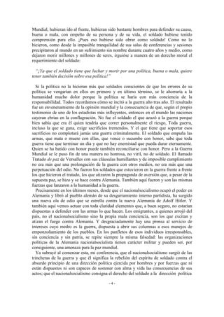 Mundial, hubieran ido al frente, hubieran sido bastante hombres para defender su causa,
buena o mala, con empeño de su persona y de su vida, el soldado hubiese tenido
comprensión para ello. ¡Pues eso hubiese sido obrar como soldado! Como no lo
hicieron, como desde la impasible tranquilidad de sus salas de conferencias y sesiones
precipitaron al mundo en un sufrimiento sin nombre durante cuatro años y medio, como
dejaron morir millones y millones de seres, irguióse a manera de un derecho moral el
requerimiento del soldado:
“¡Ya que el soldado tiene que luchar y morir por una política, buena o mala, quiere
tener también decisión sobre esa política!”
Si la política no la hicieran más que soldados conscientes de que los errores de su
política se vengarían en ellos en primero y en último término, se le ahorraría a la
humanidad mucho dolor porque la política se haría con más conciencia de la
responsabilidad. Todos recordamos cómo se incitó a la guerra año tras año. El resultado
fue un envenenamiento de la opinión mundial y la consecuencia de que, según el propio
testimonio de uno de los estadistas más influyentes, entonces en el mundo las naciones
cayeran ebrias en la conflagración. No fue el soldado el que azuzó a la guerra porque
bien sabía que era él quien tendría que correr personalmente el riesgo, Toda guerra,
incluso la que se gana, exige sacrificios tremendos. Y el que tiene que soportar esos
sacrificios no complotará jamás una guerra criminalmente. El soldado que empuña las
armas, que mata o muere con ellas, que vence o sucumbe con honor, sabe que toda
guerra tiene que terminar un día y que no hay enemistad que pueda durar eternamente.
Quien se ha batido con honor puede también reconciliarse con honor. Pero a la Guerra
Mundial se le puso fin de una manera no honrosa, no viril, no de soldado. El llamado
Tratado de paz de Versalles con sus cláusulas humillantes y de imposible cumplimiento
no era más que una prolongación de la guerra con otros medios, no era más que una
perpetuación del odio. No fueron los soldados que estuvieron en la guerra frente a frente
los que hicieron el tratado, los que atizaron la propaganda de aversión que, a pesar de la
supuesta paz, se hizo y se hace contra Alemania. También aquí fueron y son las mismas
fuerzas que lanzaron a la humanidad a la guerra.
Precisamente en los últimos meses, desde que el nacionalsocialismo ocupó el poder en
Alemania y libró al pueblo alemán de su desgarramiento interno partidista, ha surgido
una nueva ola de odio que se estrella contra la nueva Alemania de Adolf Hitler. Y
también aquí vemos actuar con toda claridad elementos que, a buen seguro, no estarían
dispuestas a defender con las armas lo que hacen. Los emigrantes, a quienes arrojó del
país, no el nacionalsocialismo sino la propia mala conciencia, son los que excitan y
atizan el fuego contra Alemania. Y desgraciadamente hay una prensa al servicio de
intereses cuyo medro es la guerra, dispuesta a abrir sus columnas a esos manejos de
emponzoñamiento de los pueblos. En los panfletos de esos individuos irresponsables,
sin conciencia y sin patria, se repite siempre la misma falsedad: las organizaciones
políticas de la Alemania nacionalsocialista tienen carácter militar y pueden ser, por
consiguiente, una amenaza para la paz mundial.
Ya subrayé al comenzar esta, mi conferencia, que el nacionalsocialismo surgió de las
trincheras de la guerra y que él significa la rebelión del espíritu de soldado contra el
absurdo principio de una dirección política ejercida por hombres y por fuerzas que ni
están dispuestos ni son capaces de sostener con alma y vida las consecuencias de sus
actos; que el nacionalsocialismo consigna el derecho del soldado a la dirección política
- 4 -
 