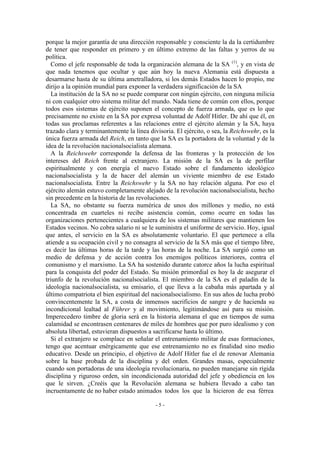 porque la mejor garantía de una dirección responsable y consciente la da la certidumbre
de tener que responder en primero y en último extremo de las faltas y yerros de su
política.
Como el jefe responsable de toda la organización alemana de la SA (1)
, y en vista de
que nada tenemos que ocultar y que aún hoy la nueva Alemania está dispuesta a
desarmarse hasta de su última ametralladora, si los demás Estados hacen lo propio, me
dirijo a la opinión mundial para exponer la verdadera significación de la SA
La institución de la SA no se puede comparar con ningún ejército, con ninguna milicia
ni con cualquier otro sistema militar del mundo. Nada tiene de común con ellos, porque
todos esos sistemas de ejército suponen el concepto de fuerza armada, que es lo que
precisamente no existe en la SA por expresa voluntad de Adolf Hitler. De ahí que él, en
todas sus proclamas referentes a las relaciones entre el ejército alemán y la SA, haya
trazado clara y terminantemente la línea divisoria. El ejército, o sea, la Reichswehr, es la
única fuerza armada del Reich, en tanto que la SA es la portadora de la voluntad y de la
idea de la revolución nacionalsocialista alemana.
A la Reichswehr corresponde la defensa de las fronteras y la protección de los
intereses del Reich frente al extranjero. La misión de la SA es la de perfilar
espiritualmente y con energía el nuevo Estado sobre el fundamento ideológico
nacionalsocialista y la de hacer del alemán un viviente miembro de ese Estado
nacionalsocialista. Entre la Reichswehr y la SA no hay relación alguna. Por eso el
ejército alemán estuvo completamente alejado de la revolución nacionalsocialista, hecho
sin precedente en la historia de las revoluciones.
La SA, no obstante su fuerza numérica de unos dos millones y medio, no está
concentrada en cuarteles ni recibe asistencia común, como ocurre en todas las
organizaciones pertenecientes a cualquiera de los sistemas militares que mantienen los
Estados vecinos. No cobra salario ni se le suministra el uniforme de servicio. Hoy, igual
que antes, el servicio en la SA es absolutamente voluntario. El que pertenece a ella
atiende a su ocupación civil y no consagra al servicio de la SA más que el tiempo libre,
es decir las últimas horas de la tarde y las horas de la noche. La SA surgió como un
medio de defensa y de acción contra los enemigos políticos interiores, contra el
comunismo y el marxismo. La SA ha sostenido durante catorce años la lucha espiritual
para la conquista del poder del Estado. Su misión primordial es hoy la de asegurar el
triunfo de la revolución nacionalsocialista. El miembro de la SA es el paladín de la
ideología nacionalsocialista, su emisario, el que lleva a la cabaña más apartada y al
último compatriota el bien espiritual del nacionalsocialismo. En sus años de lucha probó
convincentemente la SA, a costa de inmensos sacrificios de sangre y de hacienda su
incondicional lealtad al Führer y al movimiento, legitimándose así para su misión.
Imperecedero timbre de gloria será en la historia alemana el que en tiempos de suma
calamidad se encontrasen centenares de miles de hombres que por puro idealismo y con
absoluta libertad, estuvieran dispuestos a sacrificarse hasta lo último.
Si el extranjero se complace en señalar el entrenamiento militar de esas formaciones,
tengo que acentuar enérgicamente que ese entrenamiento no es finalidad sino medio
educativo. Desde un principio, el objetivo de Adolf Hitler fue el de renovar Alemania
sobre la base probada de la disciplina y del orden. Grandes masas, especialmente
cuando son portadoras de una ideología revolucionaria, no pueden manejarse sin rígida
disciplina y riguroso orden, sin incondicionada autoridad del jefe y obediencia en los
que le sirven. ¿Creéis que la Revolución alemana se hubiera llevado a cabo tan
incruentamente de no haber estado animados todos los que la hicieron de esa férrea
- 5 -
 