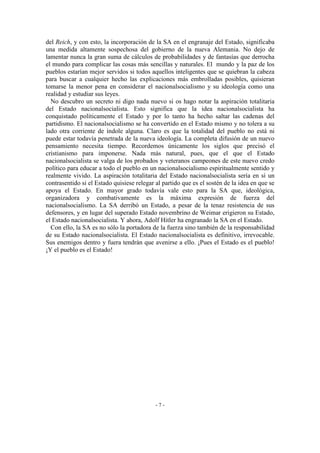 del Reich, y con esto, la incorporación de la SA en el engranaje del Estado, significaba
una medida altamente sospechosa del gobierno de la nueva Alemania. No dejo de
lamentar nunca la gran suma de cálculos de probabilidades y de fantasías que derrocha
el mundo para complicar las cosas más sencillas y naturales. El mundo y la paz de los
pueblos estarían mejor servidos si todos aquellos inteligentes que se quiebran la cabeza
para buscar a cualquier hecho las explicaciones más embrolladas posibles, quisieran
tomarse la menor pena en considerar el nacionalsocialismo y su ideología como una
realidad y estudiar sus leyes.
No descubro un secreto ni digo nada nuevo si os hago notar la aspiración totalitaria
del Estado nacionalsocialista. Esto significa que la idea nacionalsocialista ha
conquistado políticamente el Estado y por lo tanto ha hecho saltar las cadenas del
partidismo. El nacionalsocialismo se ha convertido en el Estado mismo y no tolera a su
lado otra corriente de índole alguna. Claro es que la totalidad del pueblo no está ni
puede estar todavía penetrada de la nueva ideología. La completa difusión de un nuevo
pensamiento necesita tiempo. Recordemos únicamente los siglos que precisó el
cristianismo para imponerse. Nada más natural, pues, que el que el Estado
nacionalsocialista se valga de los probados y veteranos campeones de este nuevo credo
político para educar a todo el pueblo en un nacionalsocialismo espiritualmente sentido y
realmente vivido. La aspiración totalitaria del Estado nacionalsocialista sería en sí un
contrasentido si el Estado quisiese relegar al partido que es el sostén de la idea en que se
apoya el Estado. En mayor grado todavía vale esto para la SA que, ideológica,
organizadora y combativamente es la máxima expresión de fuerza del
nacionalsocialismo. La SA derribó un Estado, a pesar de la tenaz resistencia de sus
defensores, y en lugar del superado Estado novembrino de Weimar erigieron su Estado,
el Estado nacionalsocialista. Y ahora, Adolf Hitler ha engranado la SA en el Estado.
Con ello, la SA es no sólo la portadora de la fuerza sino también de la responsabilidad
de su Estado nacionalsocialista. El Estado nacionalsocialista es definitivo, irrevocable.
Sus enemigos dentro y fuera tendrán que avenirse a ello. ¡Pues el Estado es el pueblo!
¡Y el pueblo es el Estado!
- 7 -
 