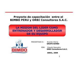 1
Proyecto de capacitación entre el
BIMBOBIMBO PERU y ORBI Consultores S.A.C.
PRESENTADO A: Ricardo Viloria
GRUPO BIMBOGRUPO BIMBO
POR: Claudio Saavedra
ORBI Consultores S.A.C.ORBI Consultores S.A.C.
ABRIL, 2008ABRIL, 2008
LA MISION DEL LIDER COMOLA MISION DEL LIDER COMO
ENTRENADOR Y DESARROLLADORENTRENADOR Y DESARROLLADOR
DE SU EQUIPODE SU EQUIPO
LA MISION DEL LIDER COMOLA MISION DEL LIDER COMO
ENTRENADOR Y DESARROLLADORENTRENADOR Y DESARROLLADOR
DE SU EQUIPODE SU EQUIPO
 