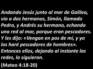 Andando Jesús junto al mar de Galilea,
vio a dos hermanos, Simón, llamado
Pedro, y Andrés su hermano, echando
una red al mar, porque eran pescadores.
Y les dijo: «Vengan en pos de mí, y yo
los haré pescadores de hombres».
Entonces ellos, dejando al instante las
redes, lo siguieron.
(Mateo 4:18-20)
 