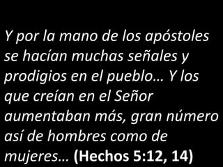 Y por la mano de los apóstoles
se hacían muchas señales y
prodigios en el pueblo… Y los
que creían en el Señor
aumentaban más, gran número
así de hombres como de
mujeres… (Hechos 5:12, 14)
 