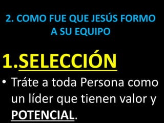 2. COMO FUE QUE JESÚS FORMO
A SU EQUIPO
1.SELECCIÓN
• Tráte a toda Persona como
un líder que tienen valor y
POTENCIAL.
 