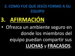 2. COMO FUE QUE JESÚS FORMO A SU
EQUIPO
3. AFIRMACIÓN
• Ofrezca un ambiente seguro en
donde los miembros del
equipo puedan compartir sus
LUCHAS y FRACASOS.
 