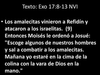Texto: Exo 17:8-13 NVI
• Los amalecitas vinieron a Refidín y
atacaron a los israelitas. (9)
Entonces Moisés le ordenó a Josué:
"Escoge algunos de nuestros hombres
y sal a combatir a los amalecitas.
Mañana yo estaré en la cima de la
colina con la vara de Dios en la
mano."
 