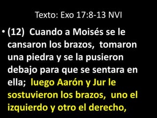 Texto: Exo 17:8-13 NVI
• (12) Cuando a Moisés se le
cansaron los brazos, tomaron
una piedra y se la pusieron
debajo para que se sentara en
ella; luego Aarón y Jur le
sostuvieron los brazos, uno el
izquierdo y otro el derecho,
 