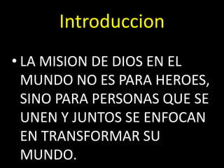 Introduccion
• LA MISION DE DIOS EN EL
MUNDO NO ES PARA HEROES,
SINO PARA PERSONAS QUE SE
UNEN Y JUNTOS SE ENFOCAN
EN TRANSFORMAR SU
MUNDO.
 