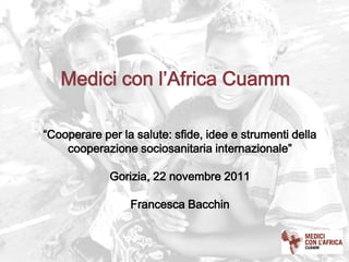 Medici con l’Africa Cuamm

“Cooperare per la salute: sfide, idee e strumenti della
    cooperazione sociosanitaria internazionale”

             Gorizia, 22 novembre 2011

                 Francesca Bacchin
 