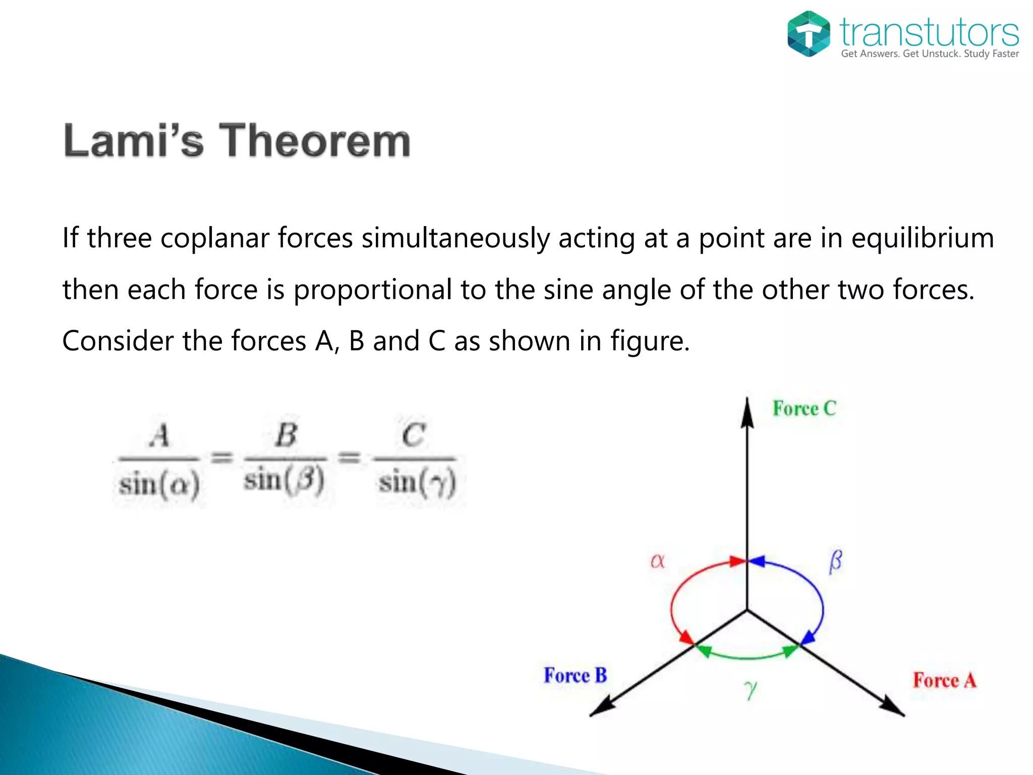 If three coplanar forces simultaneously acting at a point are in equilibrium
then each force is proportional to the sine angle of the other two forces.
Consider the forces A, B and C as shown in figure.