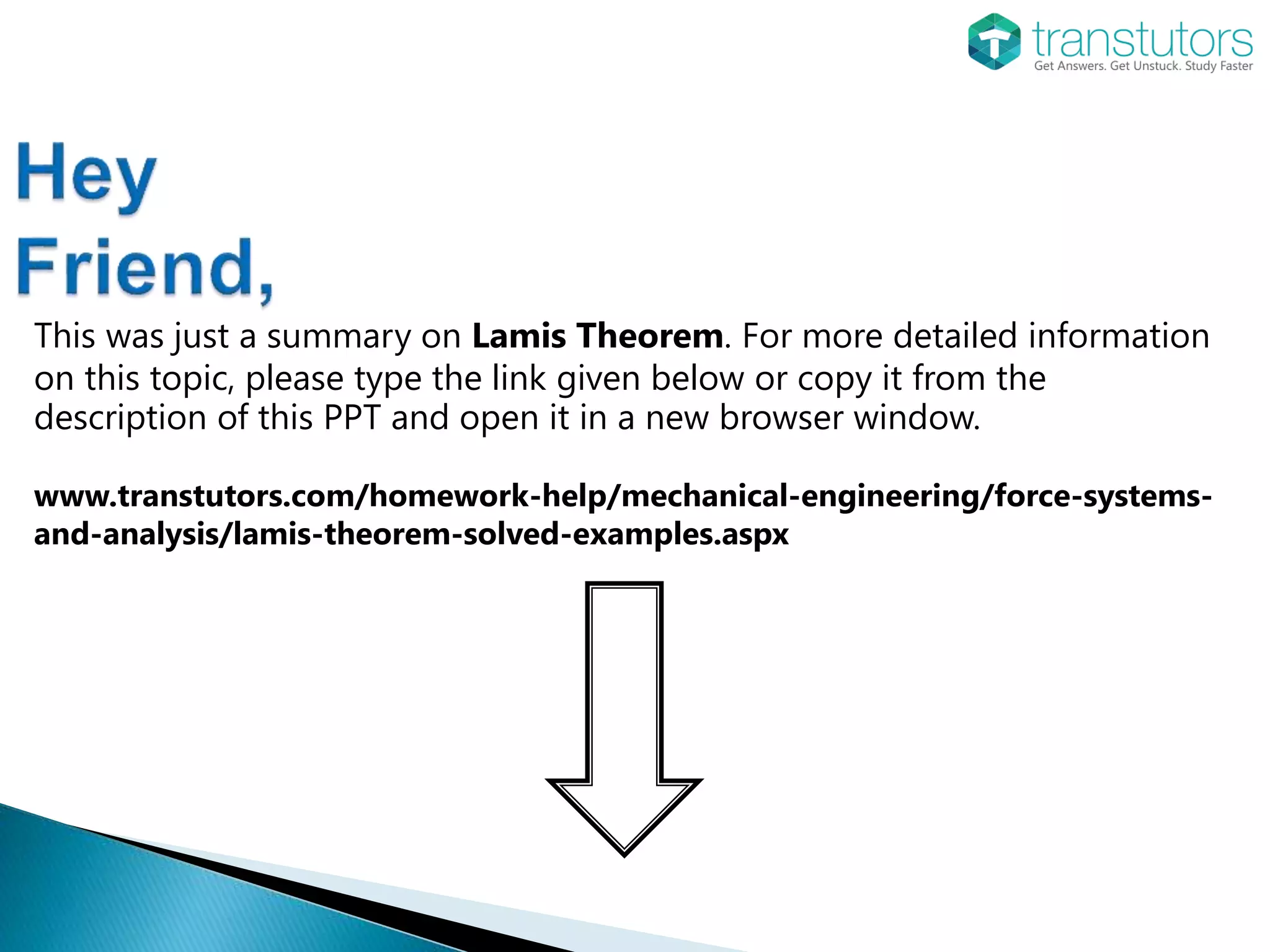 This was just a summary on Lamis Theorem. For more detailed information
on this topic, please type the link given below or copy it from the
description of this PPT and open it in a new browser window.
www.transtutors.com/homework-help/mechanical-engineering/force-systems-
and-analysis/lamis-theorem-solved-examples.aspx
