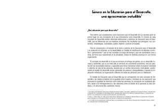 Género en la Educación para el Desarrollo,
una aproximación ineludible5
¿Qué educación para qué desarrollo?
Para definir qué consideramos como Educación para el Desarrollo (ED) se necesita partir en
primer lugar de una concepción de lo que entendemos como Desarrollo. En función de cada
concepto de Desarrollo existen diferentes definiciones y prácticas de Educación para el Desa-
rrollo, que se diferencian por sus objetivos prioritarios, los resultados que persiguen, sus con-
tenidos, metodologías, actividades, público objetivo y actores principales.
Para la comprensión y el estudio de la teoría y práctica de la Educación para el Desarrollo
y su evolución en el tiempo, se ha desarrollado un modelo de clasificación de distintas corrien-
tes o “generaciones”6
que se han sucedido a lo largo del tiempo y que van sumándose unas a
otras, de forma que coexistiendo en la actualidad, incluso en distintas prácticas en una misma
organización.
El concepto de desarrollo en el que se enmarca el enfoque de género, es un desarrollo hu-
mano y sostenible, que no se mide sólo en términos de crecimiento económico, sino de satis-
facción de necesidades básicas y capacidad para tomar decisiones sobre el proyecto individual
y colectivo de vida de las personas. Apuesta por un cambio estructural a nivel global, cuestio-
nando el modelo de desarrollo actual, generador de pobreza y desigualdades y requiere la im-
plicación individual y la organización colectiva de todas las personas para su realización.
El modelo de Educación para el Desarrollo que se corresponde con este concepto de De-
sarrollo y da cabida al objetivo de la igualdad entre mujeres y hombres es una educación que
promueve la igualdad de derechos entre todas las personas, la concepción de ciudadanía glo-
bal y alude a la interdependencia y las relaciones entre el ámbito de lo personal, la vida coti-
diana, y lo estructural (las cuestiones macro).7
21
5. Este capítulo está elaborado a partir de los contenidos del manual “Gender in de praktijk”, elaborado por los grupos de Género y Educación para
el Desarrollo de la Coordinadora de ONGD Belgas (NCOS); materiales sobre Género en las ONGD de la organización belga “Le monde selon les
femmes” y las contribuciones de la autora de esta publicación Luisa Antolín Villota.
6. Celorio, J. (1995) y Mesa, M. (1994). Una de estas últimas clasificaciones es la realizada por Manuela Mesa en el estudio sobre la Educación
para el Desarrollo en la Comunidad de Madrid, que describe un modelo de cinco generaciones.
7. En el modelo de cinco generaciones de Manuela Mesa, se correspondería con las dos últimas: Educación para el Desarrollo Humano y sosteni-
ble y Educación para la emancipación global.
 