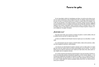 Ponerse las gafas
Se han desarrollado multitud de metodologías para llevar a la práctica este enfoque de gé-
nero de manera transversal en todo el trabajo de las ONG. Sin embargo, todas las herramien-
tas sirven de poco si no partimos primero de un cambio en nuestra visión de la realidad, y pa-
ra ello hay que aprender a mirar desde otro lado. Es necesario, cambiar el punto de vista, que
es lo que intentamos hacer en el trabajo de Educación para el Desarrollo. Aprender a MIRAR la
realidad de otra manera y desarrollar nuestra conciencia crítica. Es necesario incluir en nues-
tro análisis crítico un nuevo ángulo, lo que denominamos el enfoque de género. Empezar a mi-
rar la realidad con “las gafas” de Género.
¿Desde dónde mirar?
Para tener esta mirada, para incorporar el enfoque de género a nuestro análisis crítico de
la realidad tenemos que partir de algunas ideas claras:
a) Existe una realidad de discriminación hacia las mujeres que no es discutible, ni cuestio-
nable.
b) La discriminación hacia las mujeres es INJUSTA (todos y todas somos personas y debe-
mos tener igualdad de derechos y oportunidades).
c) Se trata de una discriminación de género universal, ocurre en todas partes “en ningún
país del mundo las mujeres tienen las mismas oportunidades que los hombres”. De manera
distinta (hay que añadir las diferencias entre mujeres por clase social, etnia, edad, opción se-
xual, religión), pero con aspectos comunes.
d) La CAUSA central de esta situación de discriminación no hay que buscarla en factores ex-
ternos circunstanciales (pobreza, la localización geográfica, la etnia, el grupo religioso...), ni en
concepciones biologicistas inamovibles (no nacemos con ellas), si no en un sistema social y cul-
tural, el patriarcado, que está presente en TODO el mundo. Todo el planeta. Paremos a pensar-
lo un poco. En pleno siglo XXI, nuestras sociedades todavía discriminan a la mitad de las per-
sonas que la componen.
45
 