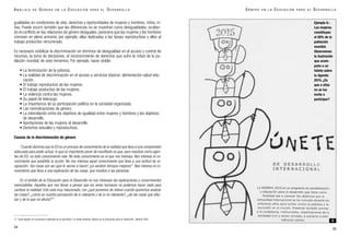 gualdades en condiciones de vida, derechos y oportunidades de mujeres y hombres, niños, ni-
ñas. Puede ocurrir también que las diferencias no se muestran como desigualdades, ocultan-
do el conflicto en las relaciones de género desiguales; pareciera que las mujeres y los hombres
conviven en plena armonía, por ejemplo: ellas dedicadas a las tareas reproductivas y ellos al
trabajo productivo remunerado.
Es necesario visibilizar la discriminación en términos de desigualdad en el acceso y control de
recursos, la toma de decisiones, el reconocimiento de derechos que sufre la mitad de la po-
blación mundial, de sexo femenino. Por ejemplo, hacer visible:
• La feminización de la pobreza.
• La realidad de discriminación en el acceso a servicios básicos: alimentación-salud-edu-
cación.
• El trabajo reproductivo de las mujeres.
• El trabajo productivo de las mujeres.
• La violencia contra las mujeres.
• Su papel de liderazgo.
• La importancia de su participación política en la sociedad organizada.
• Las reivindicaciones de género.
• La interrelación entre los objetivos de igualdad entre mujeres y hombres y los objetivos
de desarrollo.
• Aportaciones de las mujeres al desarrollo.
• Derechos sexuales y reproductivos.
Causas de la discriminación de género
“Cuando decimos que la ED es un proceso de conocimiento de la realidad que lleva a una comprensión
adecuada para poder actuar, lo que es importante poner de manifiesto es que, para nosotras como agen-
tes de ED, no todo conocimiento vale. No todo conocimiento es el que nos interesa. Nos interesa el co-
nocimiento que posibilita la acción. No nos interesa aquel conocimiento que lleva a una actitud de re-
signación: “las cosas son así ¡qué le vamos a hacer!, ¡ya vendrán tiempos mejores!”. Nos interesa el co-
nocimiento que lleva a una explicación de las cosas, que moviliza a las personas.
En el ámbito de la Educación para el Desarrollo no nos interesan las explicaciones y conocimientos
esencialistas. Aquellos que nos llevan a pensar que los seres humanos no podemos hacer nada para
cambiar la realidad. Esto está muy relacionado, con ¿qué ponemos de relieve cuando queremos analizar
las cosas?, ¿cómo es nuestra percepción de lo relevante y de lo no relevante?, ¿de las cosas que afec-
tan y de lo que no afecta?”17
54
G É N E R O E N L A E D U C A C I Ó N P A R A E L D E S A R R O L L O
55
A N Á L I S I S D E G É N E R O E N L A E D U C A C I Ó N P A R A E L D E S A R R O L L O
17. Tusta Aguilar en la ponencia realizada en el seminario “La mitad invisible. Género en la Educación para el Desarrollo”, Madrid 2001.
Ejemplo 6.-
Las mujeres
constituyen
el 50% de la
población
mundial.
Observemos
la ilustración
que acom-
paña a un
folleto sobre
la Agenda
2015, ¿Es
que a ellas
no se las
invita a
participar?
6
 