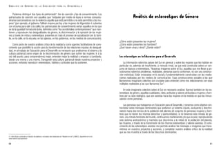 Análisis de estereotipos de Género
¿Cómo están presentes las mujeres?
¿Cómo están presentes los hombres?
¿Qué hacen unas y otros? ¿Donde están?
Los estereotipos en la Educación para el Desarrollo
La información sobre los países del Sur en general, y sobre las mujeres que los habitan en
particular es, además de insuficiente, a menudo irreal, ya que está construida sobre un con-
junto de tópicos y estereotipos. “Nuestras imágenes sobre el Sur, aquellas que nos llevan a po-
sicionarnos sobre los problemas, realidades, personas que lo conforman, no son una construc-
ción individual. Están enraizadas en lo social y fundamentalmente construidas con las media-
ciones realizadas por los medios de comunicación. Esas construcciones sociales a las que
llamaremos imaginario colectivo son cruciales para entender cómo nos relacionamos con esas
múltiples realidades a las que llamamos Sur”.
En este imaginario colectivo sobre el Sur es necesario analizar, fijarnos también en los es-
tereotipos de género, aquellas cualidades, roles, actitudes y valores atribuidas a mujeres y hom-
bres por su sexo biológico, que son sexistas hacia las mujeres en la medida en que las minus-
valoran como personas.
Las personas que trabajamos en Educación para el Desarrollo,y tenemos como objetivo con-
trarrestar estos mensajes dominantes que sostienen un sistema injusto, excluyente y discrimi-
natorio hacia dos tercios de la población del planeta (el conjunto de personas-mujeres y hom-
bres que no tienen los mismos derechos y oportunidades), si no tenemos esta mirada de gé-
nero, una mirada feminista del mundo, continuamos manteniendo y lo que es peor, reproduciendo
este sistema androcéntrico y machista que discrimina a la mitad de la población del planeta,
las mujeres, a través de la transmisión de los mismos estereotipos y valores sexistas. El cono-
cimiento de los estereotipos sexistas nos permite analizar los mensajes e imágenes que trans-
mitimos en nuestros proyectos y acciones, y completar nuestro análisis crítico de la realidad
que se nos muestra a través de los discursos dominantes.
61
Podemos distinguir dos tipos de patriarcado21
: los de coerción y los de consentimiento. Los
patriarcados de coerción son aquellos que “estipulan por medio de leyes o normas consuetu-
dinarias sancionadoras con la violencia aquello que está permitido o no está permitido a las mu-
jeres” (por ejemplo, el gobierno Talibán impone por ley a las mujeres de Afganistán ir cubiertas
con el burka para salir a la calle); los patriarcados de consentimiento serían aquellos en los que
se da la igualdad formal ante la ley, definidos como “los occidentales contemporáneos” que man-
tienen y reproducen las desigualdades de género, la discriminación y la opresión de las muje-
res a través de mitos y estereotipos presentes en todo el proceso de socialización (en la fami-
lia, en la calle, en la escuela, en las iglesias, en los gobiernos, en los medios de comunicación).
Como parte de nuestro análisis crítico de la realidad y como agentes facilitadores de cono-
cimiento que posibilite la acción para la transformación de las relaciones injustas de desigual-
dad, en el trabajo de Educación para el Desarrollo es necesario que analicemos el sistema y la
cultura patriarcal como origen de la discriminación de género que sufren las mujeres. Ir a la
raíz del asunto, para comprendernos mejor, entender mejor la realidad y empezar a cambiarla,
desde una misma y uno mismo. Transgredir esta cultura patriarcal desde nuestros proyectos y
acciones, evitando reproducir estereotipos, hábitos y actitudes que la sostienen.
60
A N Á L I S I S D E G É N E R O E N L A E D U C A C I Ó N P A R A E L D E S A R R O L L O
21. Alicia Puleo, nombrada en Glosario de palabras y conceptos clave elaborado por “Mujeres en red” y AMECO, disponible en la red:
www.nodo50.org/mujeresred
 