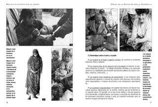 70
A N Á L I S I S D E E S T E R E O T I P O S D E G É N E R O
3. Estereotipos sobre el estar y el poder
• Las mujeres en el hogar o lugares cerrados, los hombres en ambientes
exteriores, libres y abiertos.
• Las mujeres fuera de los espacios de la tecnología, la industria, la agri-
cultura extensiva, la pesca...; su trabajo productivo vinculado a la comerciali-
zación de sus habilidades para el ámbito reproductivo (talleres de costura o bor-
dado, maestras, enfermeras,...).
• Las mujeres como receptoras de conocimiento, en las imágenes sobre
capacitaciones aparecen a menudo las mujeres como alumnas y los hombres
como capacitadores, o mujeres escuchando a sus compañeros, aprendiendo
de...
• Las mujeres en segundo plano, con papeles secundarios, las figuras mas-
culinas aparecen destacadas por su tamaño, mientras que las femeninas en
un segundo plano. Por ejemplo, en el caso de los relatos a menudo aparecen
como personajes complementarios, que apoyan y secundan las decisiones de
los personajes masculinos, aunque a veces se muestran temerosas, pero no
asumen el papel principal de la historia.
Las mujeres
en el ámbito
productivo
vinculadas a
la agricultura
y a las
profesiones
tradicional-
mente
femeninas:
peluquería,
costura... Los
hombres
ocupan los
espacios de
la tecnología,
del procesa-
miento de
materias
primas, del
conocimiento
técnico.
G É N E R O E N L A E D U C A C I Ó N P A R A E L D E S A R R O L L O
71
Mujeres como
imagen de lo
femenino,
en su rol
reproductivo.
Mujeres como
imagen de lo
femenino,
mujeres-madre,
“salvadoras de
la humanidad”
cuidadoras,
mujeres
sumisas, que
no miran al
frente, tiernas,
víctimas;
vinculadas
al rol
reproductivo,
pasivas, en el
espacio de lo
privado-hogar.
1413
15 16
12
 