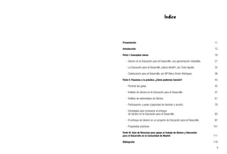 Índice
Presentación 11
Introducción 13
Parte I. Conceptos claros 19
- Género en la Educación para el Desarrollo: una aproximación ineludible. 21
- La Educación para el Desarrollo ¿Hacia dónde?, por Tusta Aguilar. 32
- Coeducación para el Desarrollo, por Mª Elena Simón Rodríguez. 36
Parte II. Pasamos a la práctica. ¿Cómo podemos hacerlo? 43
- Ponerse las gafas. 45
- Análisis de Género en la Educación para el Desarrollo. 47
- Análisis de estereotipos de Género. 61
- Participación y poder (capacidad de decisión y acción). 79
- Estrategias para incorporar el enfoque
de Género en la Educación para el Desarrollo. 83
- El enfoque de Género en un proyecto de Educación para el Desarrollo. 87
- Propuestas prácticas. 101
Parte III. Guía de Recursos para apoyo al trabajo de Género y Educación
para el Desarrollo en la Comunidad de Madrid 111
Bibliografía 119
9
 