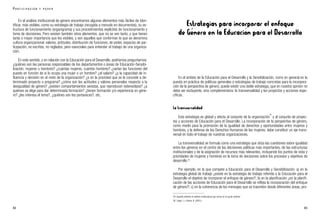 Estrategias para incorporar el enfoque
de Género en la Educación para el Desarrollo
En el ámbito de la Educación para el Desarrollo y la Sensibilización, como en general en la
puesta en práctica de políticas generales o estrategias de trabajo concretas para la incorpora-
ción de la perspectiva de género, puede existir una doble estrategia, que en nuestra opinión no
debe ser excluyente, sino complementaria: la transversalidad y los proyectos y acciones espe-
cíficas.
La transversalidad
Esta estrategia es global y afecta al conjunto de la organización
29
y al conjunto de proyec-
tos y acciones de Educación para el Desarrollo. La incorporación de la perspectiva de género,
como medio para la promoción de la igualdad de derechos y oportunidades entre mujeres y
hombres, y la defensa de los Derechos Humanos de las mujeres, debe constituir un eje trans-
versal en todo el trabajo de nuestras organizaciones.
La transversalidad se formula como una estrategia que sitúa las cuestiones sobre igualdad
entre los géneros en el centro de las decisiones políticas más importantes, de las estructuras
institucionales y de la asignación de recursos más relevantes, incluyendo los puntos de vista y
prioridades de mujeres y hombres en la toma de decisiones sobre los procesos y objetivos de
desarrollo.30
Por ejemplo, en lo que compete a Educación para el Desarrollo y Sensibilización: a) en la
estrategia global de trabajo ¿existe en la estrategia de trabajo referida a la Educación para el
Desarrollo el objetivo de incorporar el enfoque de género?; b) en la planificación ¿en la planifi-
cación de las acciones de Educación para el Desarrollo se refleja la incorporación del enfoque
de género?; c) en la coherencia de los mensajes que se trasmiten desde diferentes áreas, pro-
83
En el análisis institucional de género encontramos algunos elementos más fáciles de iden-
tificar, más visibles, como su estrategia de trabajo (recogida a menudo en documentos), su es-
tructura de funcionamiento (organigrama) y sus procedimientos explícitos de funcionamiento y
toma de decisiones. Pero existen también otros elementos, que no se ven tanto, y que tienen
tanta o mayor importancia que los visibles, y son aquellos que conforman lo que se denomina
cultura organizacional: valores, actitudes, distribución de funciones, de poder, espacios de par-
ticipación, no escritos, no reglados, pero esenciales para entender el trabajo de una organiza-
ción.
En este sentido, y en relación con la Educación para el Desarrollo, podríamos preguntarnos:
¿quiénes son las personas responsables de los departamentos o áreas de Educación-Sensibi-
lización, mujeres u hombres? ¿cuántas mujeres, cuántos hombres? ¿varían las funciones del
puesto en función de si lo ocupa una mujer o un hombre? ¿el salario? ¿y la capacidad de in-
fluencia y decisión en el resto de la organización? ¿o en la prioridad que se le concede a de-
terminado proyecto o programa? ¿cómo son las actitudes y valores personales respecto a la
desigualdad de género? ¿existen comportamientos sexistas, que reproducen estereotipos? ¿a
quiénes se elige para dar determinada formación? ¿tienen formación y/o experiencia en géne-
ro? ¿les interesa el tema?, ¿quiénes son los portavoces?, etc.
82
29. Aquello referido al análisis institucional que vimos en el punto anterior.
30. López, I. y Sierra, B. (2001).
P A R T I C I P A C I Ó N Y P O D E R
 