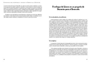 El enfoque de Género en un proyecto de
Educación para el Desarrollo
En los antecedentes y la justificación
Cuando planteamos nuestro análisis de la realidad para justificar la realización de un pro-
yecto o acción de Educación para el Desarrollo es necesario prestar atención y explicitar cual
es la realidad que viven las mujeres. Si hablamos de las desigualdades Norte-Sur, y también
cuando hablamos de la realidad de la sociedad de nuestro país a la que van dirigidas nuestras
actividades. Nuestro objetivo es promover valores y actitudes solidarias, críticas frente a la in-
justicia mundial, que necesariamente tienen que incorporar también un cambio de los valores
y actitudes sexistas hacia las mujeres. La coeducación se ocupa específicamente de este cam-
bio, es su objetivo principal. La Educación para el Desarrollo pone en el centro otros objetivos,
pero debería ser también coeducativa para combatir la invisibilidad de las mujeres y evitar re-
producir estereotipos que dejan de lado a la mitad de la población. El hecho de incluir en la jus-
tificación de un proyecto datos desagregados por sexo, información sobre la discriminación de
género que sufren las mujeres o reconocer la necesidad de una cambio de valores y actitudes
que incluya la eliminación del sexismo es importante en la medida en que visibiliza, pero pue-
de quedarse en una declaración de intenciones, si en los objetivos específicos y actividades del
proyecto no se mantiene este enfoque con medidas específicas.
En los objetivos
La superación de estas relaciones de desigualdad que tienen como consecuencia la discri-
minación de las mujeres debe estar presente en TODOS los proyectos y acciones de sensibili-
zación y Educación para el Desarrollo, y siempre que sea posible, de forma explícita.
En los objetivos generales de los proyectos de Educación para el Desarrollo, a menudo se
alude al proceso de desarrollo, las relaciones de desigualdad entre los países, la promoción de
la solidaridad, etc. En la medida en que estos enunciados se concreten un poco más es im-
portante aludir a la promoción de la superación de la desigualdad de género, la igualdad de
oportunidades entre mujeres y hombres, la superación de los estereotipos de género sexistas
hacia las mujeres, etc. La visibilidad de este propósito es importante en cuanto a reconocimiento
del problema.
87
o acción de Educación para el Desarrollo y en cada uno de los puntos se plantean un conjun-
to de preguntas que pueden ayudarnos a identificar si hemos tenido en cuenta el enfoque de
género de una manera transversal. Los elementos para el análisis de género de la Educación
para el Desarrollo (presencia de las mujeres, visibilidad de las desigualdades, explicación de las
causas, análisis de roles y estereotipos sexistas, participación y poder, capacidad de la organi-
zación y personas responsables) constituyen nuestro punto de partida.
El objetivo es que este listado de recomendaciones y preguntas nos sirvan para reflexionar,
para empezar a mirar desde el punto de vista de género nuestro trabajo, no constituyen una re-
ceta mágica, pueden cambiarse y completarse en función de cada caso concreto.
86
E S T R A T E G I A S P A R A I N C O R P O R A R E L E N F O Q U E D E G É N E R O E N L A E D U C A C I Ó N
 