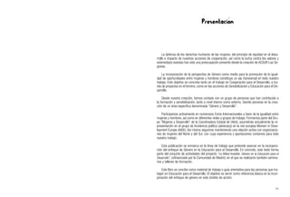 Presentación
La defensa de los derechos humanos de las mujeres, del principio de equidad en el desa-
rrollo e impacto de nuestras acciones de cooperación, así como la lucha contra los valores y
estereotipos sexistas han sido una preocupación presente desde la creación de ACSUR-Las Se-
govias.
La incorporación de la perspectiva de Género como medio para la promoción de la igual-
dad de oportunidades entre mujeres y hombres constituye un eje transversal en todo nuestro
trabajo. Este objetivo se concreta tanto en el trabajo en Cooperación para el Desarrollo, a tra-
vés de proyectos en el terreno, como en las acciones de Sensibilización y Educación para el De-
sarrollo.
Desde nuestra creación, hemos contado con un grupo de personas que han contribuido a
la formación y sensibilización, tanto a nivel interno como externo. Siendo pioneras en la crea-
ción de un área específica denominada “Género y Desarrollo”.
Participamos activamente en numerosos Foros Internacionales a favor de la igualdad entre
mujeres y hombres, así como en diferentes redes y grupos de trabajo. Formamos parte del Gru-
po "Mujeres y Desarrollo" de la Coordinadora Estatal de ONGD, asumiéndo actualmente la re-
presentación en el grupo de Incidencia política (advocacy) en la red europea Women in Deve-
lopment Europe (WIDE). Así mismo seguimos manteniendo una relación activa con organizacio-
nes de mujeres del Norte y del Sur, con cuya experiencia y aportaciones contamos para todo
nuestro trabajo.
Esta publicación se enmarca en la línea de trabajo que pretende avanzar en la incorpora-
ción del enfoque de Género en la Educación para el Desarrollo. En concreto, este texto forma
parte del conjunto de actividades del proyecto “La Mitad Invisible. Género en la Educación para el
Desarrollo”, cofinanciado por la Comunidad de Madrid, en el que se realizaron también semina-
rios y talleres de formación.
Este libro se concibe como material de trabajo o guía orientativa para las personas que tra-
bajan en Educación para el Desarrollo. El objetivo es servir como referencia básica en la incor-
poración del enfoque de género en este ámbito de acción.
11
 