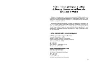 Guía de recursos para apoyo al trabajo
de Género y Educación para el Desarrollo.
Comunidad de Madrid
El objetivo de esta guía es servir como referencia al personal de ONGD, personal técnico de
la Administración Pública, profesionales de la enseñanza, especialistas en coeducación y, en ge-
neral, a todas las personas interesadas en la teoría y la práctica de la Educación para el Desa-
rrollo desde la perspectiva de Género.
Nos hemos centrado en organizaciones y entidades que trabajan en la Comunidad de Ma-
drid, que es el ámbito en el que se desarrolló el proyecto “La mitad Invisible. Género en la Edu-
cación para el Desarrollo”. Se trata de una guía básica, abierta a nuevas referencias. Nuestra
intención es que sirva como una primera aproximación a los recursos disponibles en la Comu-
nidad Autónoma madrileña que pueden ser de utilidad para el trabajo de Género en la Educa-
ción para el Desarrollo.
1. CENTROS DE DOCUMENTACIÓN E INSTITUTOS UNIVERSITARIOS
Instituto Complutense de Investigaciones Feministas
Universidad Complutense de Madrid
Facultad de Ciencias Económicas y Empresariales.
Pabellón Prefabricado, 2ª planta. Campus de Somosaguas.
28223 Pozuelo de Alarcón (Madrid)
Tel.: 91 394 29 76
Fax: 91 394 29 77
Correo electrónico: instifem@rect.ucm.es
http://www.ucm.es/info/instifem
Instituto Universitario de Estudios de la Mujer
Universidad Autónoma de Madrid
Edificio Rectorado, 3ª Entreplanta.
UAM-Campus de Cantoblanco. 28049 Madrid
Tel. 91 397 45 95
Fax: 91 397 55 53
E-mail: iuem@uam.es
http://www.uam.es/otroscentros/institutomujer
113
 