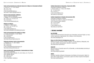 Instituto Universitario de Desarrollo y Cooperación (IUDC)
Universidad Complutense de Madrid
C. Donoso Cortés, 65 - 6º dcha. 28015 Madrid
Tel. : 91 394 64 09/18
Fax: 91 394 64 14
e-mail: iudcucm@pdi.ucm.es
http://www.ucm.es/info/IUDC
Instituto Complutense de Estudios Internacionales (ICEI)
Universidad Complutense de Madrid
Finca Mas Ferré, Edificio A. Campus de Somosaguas
28223 Pozuelo de Alarcón (Madrid)
Tel.: 91 394 24 90/86
Fax: 91 394 24 87
e-mail: icei@sis.ucm.es
http://www.ucm.es/info/icei
2. RECURSOS EN INTERNET
Red POLYGONE
Portal de la Red Internacional de Educación para el Desarrollo y Educación Popular, con docu-
mentos, experiencias, organizaciones, foro y enlaces a nivel internacional.
http://www.webpolygone.net
Educa en la Red. Centro de Investigaciones para la Paz
Multitud de recursos: informes, artículos, imágenes, recursos didácticos, bibliografías, enla-
ces, sobre conflictos internacionales, desarrollo y cooperación.
http://www.fuhem.es/CIP/EDUCA/
EDUALTER
Red de recursos en Educación para la Paz, el Desarrollo, y la Interculturalidad promovida por
Sedupaz y Sodepau.
http://www.pangea.org/edualter/
AMECO
Asociación Española de Mujeres Profesionales de los Medios de Comunicación- Madrid. Es-
paña. Edita la revista Género y Comunicación, agencia de noticias de género Amecoippresi.
http://www.nodo50org/ameco
115
G É N E R O E N L A E D U C A C I Ó N P A R A E L D E S A R R O L L O
Centro de Documentación de la Dirección General de la Mujer de la Comunidad de Madrid
c/. Gran Vía 15 - 2º C. 28013 Madrid
Tel.. 91 521 74 97
Fax: 91 523 14 84
e-mail: ana.perez@madrid.org
http://www1.madrid.org/bdgm/index.htm
Servicio de Documentación y Biblioteca
Casa de la Mujer de Alcobendas
c/. Málaga, 50. 28100 Alcobendas (Madrid)
Tel.: 91 654 37 87 / 91 654 31 99
Fax: 91 654 88 84
e-mail: socicamu@alcobendas.org
Biblioteca de Mujeres
c/. Villaamil, 12. 28039 Madrid
Tel.: 91 450 11 62 / 91 450 12 61
Fax: 91 459 87 06
e-mail: bibliomujer@inicia.es
http://www.mujerpalabra.com/bibliotecademujeres
Centro de Documentación del Instituto de la Mujer
c/. Condesa de Venadito, 34. 28027 Madrid
Tel.: 91 363 80 46/54
Fax: 91 363 80 47
e-mail: inmujer@mtas.es
http://www.mtas.es/mujer/cendoc.htm
Vindicación feminista. Centro de documentación
c/. Magdalena 29, 1º A. 28012 Madrid
Tel.: 91 369 44 88
Fax: 91 369 44 88
e-mail: contacto@vindicacionfeminista.com
http://www.vindicacionfeminista.com
Centro de Información, Documentación y Asesoramiento de la Mujer
Ayuntamiento de Móstoles
Centro Cultural Villa de Móstoles. Pza. de la Cultura, s/n. 2ª pl. Esc. B.
28931 Móstoles (Madrid)
Tel.: 91 664 76 10/24
Fax: 91 664 09 98
e-mail: mujer@ayto-mostoles.es
114
G U Í A D E R E C U R S O S . C O M U N I D A D D E M A D R I D
 