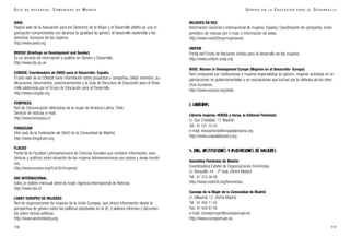 MUJERES EN RED
Información nacional e internacional de mujeres. España. Coordinación de campañas, envío
periódico de noticias por e-mail, e información de webs.
http://www.nodo50org/mujeresred
UNIFEM
Portal del Fondo de Naciones Unidas para el desarrollo de las mujeres.
http://www.unifem.undp.org
WIDE. Women in Development Europe (Mujeres en el Desarrollo- Europa)
Red compuesta por instituciones y mujeres especialistas en género, mujeres activistas en or-
ganizaciones no gubernamentales y en asociaciones que luchan por la defensa de los dere-
chos humanos.
http://www.eurosur.org/wide
3. LIBRERÍAS
Librería mujeres. HORAS y horas, la Editorial Feminista
c/. San Cristóbal, 17. Madrid
Tel.: 91 521 70 43
e-mail: horasyhoras@unapalabraotra.org
http://www.unapalabraotra.org
4. ONG, INSTITUCIONES Y ASOCIACIONES DE MUJERES
Asamblea Feminista de Madrid
Coordinadora Estatal de Organizaciones Feministas
c/. Barquillo, 44 - 2º izda. 28004 Madrid.
Tel.: 91 319 36 89
http://www.nodo50.org/feministas
Consejo de la Mujer de la Comunidad de Madrid
c/. Villaamil, 12. 28039 Madrid
Tel.: 91 450 11 62
Fax: 91 459 87 06
e-mail: consejomujer@consejomujer.es
http://www.consejomujer.es
117
G É N E R O E N L A E D U C A C I Ó N P A R A E L D E S A R R O L L O
AWID
Página web de la Asociación para los Derechos de la Mujer y el Desarrollo (AWID) es una or-
ganización comprometida con alcanzar la igualdad de género, el desarrollo sostenible y los
derechos humanos de las mujeres.
http://www.awid.org
BRIDGE (Briefings on Development and Gender)
Es un servicio de información y análisis en Género y Desarrollo.
http://www.ids.ac.uk
CONGDE. Coordinadora de ONGD para el Desarrollo- España
El sitio web de la CONGDE tiene información sobre proyectos y campañas, ONGD miembro, pu-
blicaciones, documentos, posicionamientos y la Guía de Recursos de Educación para el Desa-
rrollo elaborada por el Grupo de Educación para el Desarrollo.
http://www.congde.org
FEMPRESS
Red de Comunicación alternativa de la mujer de América Latina. Chile.
Servicio de noticias e-mail.
http://www.fempress.cl
FONGDCAM
Sitio web de la Federación de ONGD de la Comunidad de Madrid.
http://www.fongdcam.org
FLACSO
Portal de la Facultad Latinoamericana de Ciencias Sociales que contiene información, esta-
dísticas y gráficos sobre situación de las mujeres latinoamericanas por países y áreas temáti-
cas.
http://www.eurosur.org/FLACSO/mujeres/
ISIS INTERNACIONAL
Edita un boletín mensual sobre la mujer. Agencia Internacional de Noticias.
http://www.isis.cl
LOBBY EUROPEO DE MUJERES
Red de organizaciones de mujeres de la Unión Europea, que ofrece información desde la
perspectiva de género sobre las políticas adoptadas en la UE, y elabora informes y documen-
tos sobre dichas políticas.
http://www.womenlobby.org
116
G U Í A D E R E C U R S O S . C O M U N I D A D D E M A D R I D
 