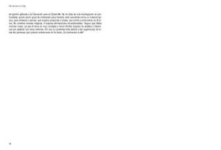 de género aplicada a la Educación para el Desarrollo. No se trata de una investigación en pro-
fundidad, quiere servir quizá de motivación para hacerla, está concebida como un material bá-
sico, para empezar a pensar, que sugiera preguntas y dudas, que anime a profundizar en el te-
ma. No contiene recetas mágicas, ni expone afirmaciones incuestionables. Seguro que faltan
muchas cosas, ya que el tema es muy complejo y tiene infinitos ángulos de análisis y relacio-
nes por explorar con otras materias. Por eso su contenido está abierto a las sugerencias de to-
das las personas que quieran embarcarse en la tarea. ¡Os animamos a ello!
16
I N T R O D U C C I Ó N
 