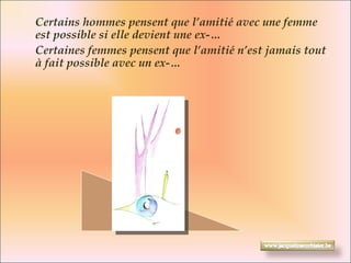 Certains hommes pensent que l’amitié avec une femme est possible si elle devient une ex-…  Certaines femmes pensent que l’amitié n’est jamais tout à fait possible avec un ex-… 