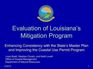 Evaluation of Louisiana’s Mitigation Program Enhancing Consistency with the State’s Master Plan and Improving the Coastal Use Permit Program Louis Buatt, Stephen Chustz, and Keith Lovell Office of Coastal Management Department of Natural Resources 12/09/10 
