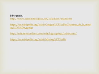 Bibiografia.-
http://www.seresmitologicos.net/voladores/manticora
https://es.wikipedia.org/wiki/Categor%C3%ADa:Criaturas_de_la_mitol
og%C3%ADa_griega
http://mitosyleyendascr.com/mitologia-griega/minotauro/
https://es.wikipedia.org/wiki/Mitolog%C3%ADa
 