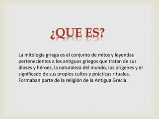 La mitología griega es el conjunto de mitos y leyendas
pertenecientes a los antiguos griegos que tratan de sus
dioses y héroes, la naturaleza del mundo, los orígenes y el
significado de sus propios cultos y prácticas rituales.
Formaban parte de la religión de la Antigua Grecia.
 