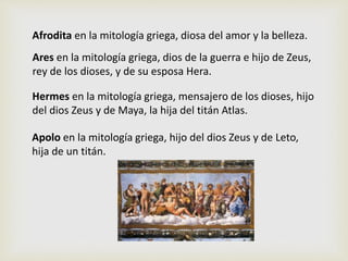 Afrodita en la mitología griega, diosa del amor y la belleza.
Ares en la mitología griega, dios de la guerra e hijo de Zeus,
rey de los dioses, y de su esposa Hera.
Hermes en la mitología griega, mensajero de los dioses, hijo
del dios Zeus y de Maya, la hija del titán Atlas.
Apolo en la mitología griega, hijo del dios Zeus y de Leto,
hija de un titán.
 