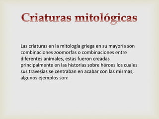 Las criaturas en la mitología griega en su mayoría son
combinaciones zoomorfas o combinaciones entre
diferentes animales, estas fueron creadas
principalmente en las historias sobre héroes los cuales
sus travesías se centraban en acabar con las mismas,
algunos ejemplos son:
 